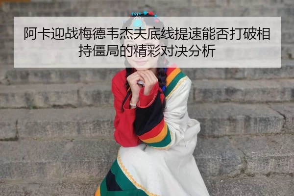 阿卡迎战梅德韦杰夫底线提速能否打破相持僵局的精彩对决分析