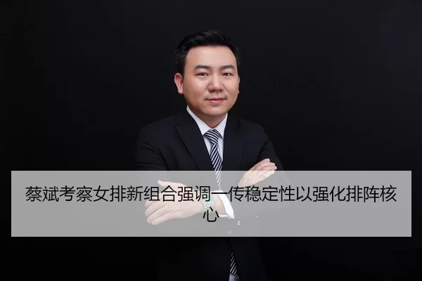 蔡斌考察女排新组合强调一传稳定性以强化排阵核心