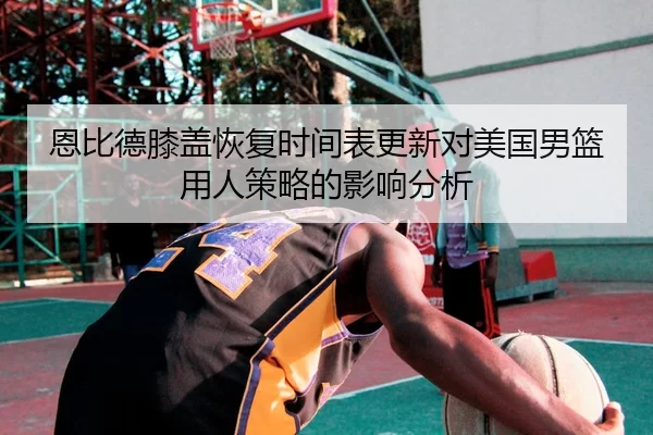 恩比德膝盖恢复时间表更新对美国男篮用人策略的影响分析