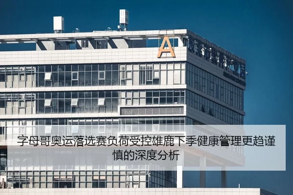 字母哥奥运落选赛负荷受控雄鹿下季健康管理更趋谨慎的深度分析