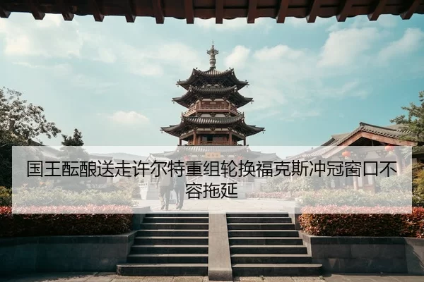 国王酝酿送走许尔特重组轮换福克斯冲冠窗口不容拖延