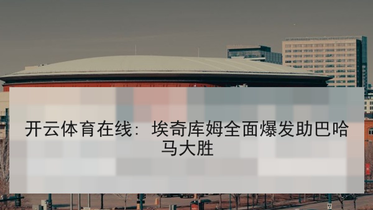 开云体育在线: 埃奇库姆全面爆发助巴哈马大胜 开云体育在线: 埃奇库姆全面爆发助巴哈马大胜