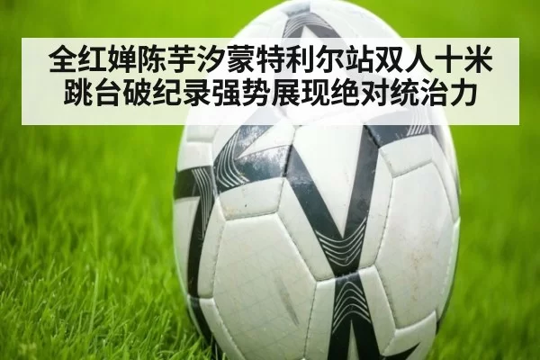 全红婵陈芋汐蒙特利尔站双人十米跳台破纪录强势展现绝对统治力
