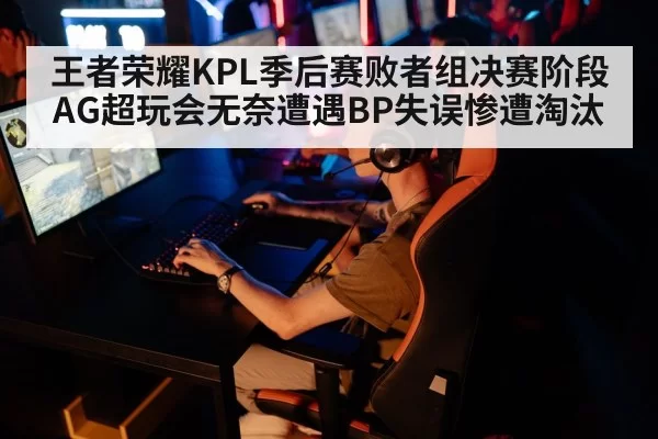 王者荣耀KPL季后赛败者组决赛阶段AG超玩会无奈遭遇BP失误惨遭淘汰