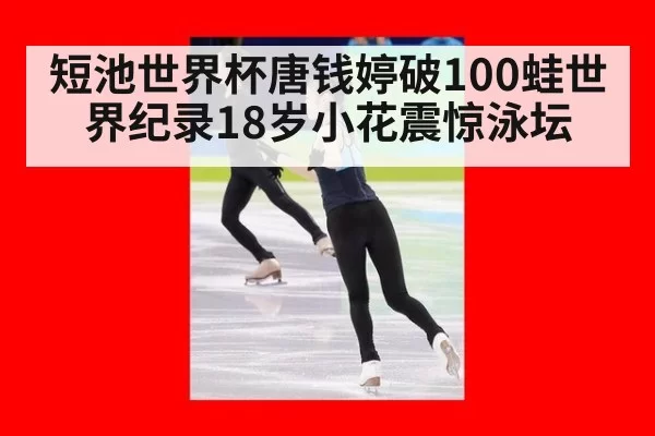 短池世界杯唐钱婷破100蛙世界纪录18岁小花震惊泳坛